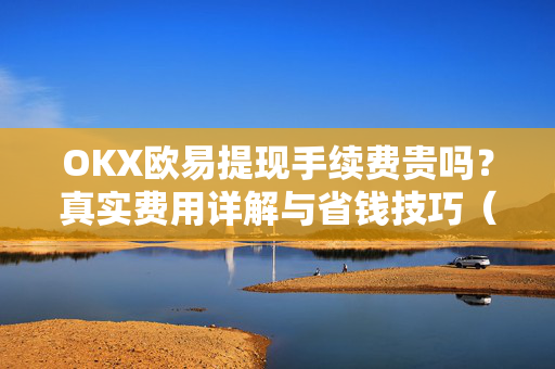 OKX欧易提现手续费贵吗？真实费用详解与省钱技巧（用户帮助指南）-第1张图片-下载欧易 - OKX注册 | 全球领先的安全性