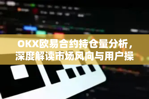 OKX欧易合约持仓量分析，深度解读市场风向与用户操作指南