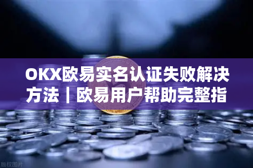OKX欧易实名认证失败解决方法｜欧易用户帮助完整指南
