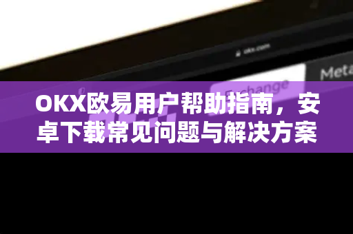 OKX欧易用户帮助指南，安卓下载常见问题与解决方案