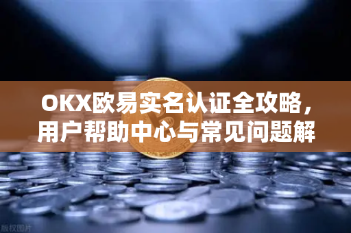 OKX欧易实名认证全攻略，用户帮助中心与常见问题解答
