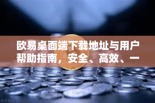 欧易桌面端下载地址与用户帮助指南，安全、高效、一站式解决方案