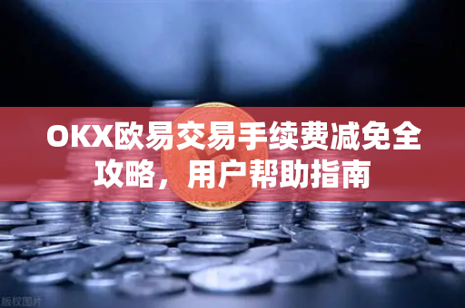 OKX欧易交易手续费减免全攻略，用户帮助指南
