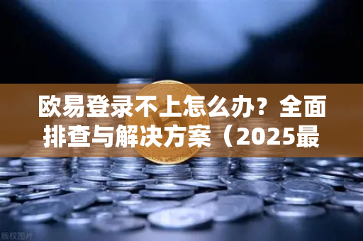 欧易登录不上怎么办？全面排查与解决方案（2025最新）